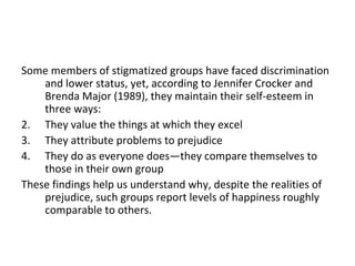 Some members of stigmatized groups have faced discrimination
    and lower status, yet, according to Jennifer Crocker and
    Brenda Major (1989), they maintain their self-esteem in
    three ways:
2. They value the things at which they excel
3. They attribute problems to prejudice
4. They do as everyone does—they compare themselves to
    those in their own group
These findings help us understand why, despite the realities of
    prejudice, such groups report levels of happiness roughly
    comparable to others.
 