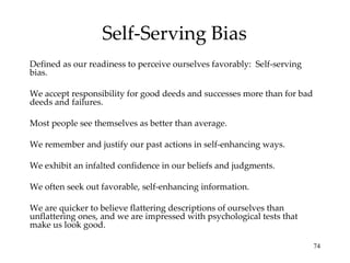 Self-Serving Bias
Defined as our readiness to perceive ourselves favorably: Self-serving
bias.

We accept responsibility for good deeds and successes more than for bad
deeds and failures.

Most people see themselves as better than average.

We remember and justify our past actions in self-enhancing ways.

We exhibit an infalted confidence in our beliefs and judgments.

We often seek out favorable, self-enhancing information.

We are quicker to believe flattering descriptions of ourselves than
unflattering ones, and we are impressed with psychological tests that
make us look good.

                                                                          74
 