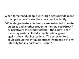 When threatened, people with large egos may do more
  than put others down; they may react violently.
540 undergraduate volunteers were instructed to write
  an essay and another student either praised (Great!)
  or negatively criticized (Horrible!) the essay. Then
  the essay writers played a reaction-time game
  against the critiquing student. The essay writers
  could assault the critiquing student with noise of any
  intensity for any durations. Result?
 