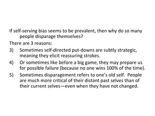 If self-serving bias seems to be prevalent, then why do so many
      people disparage themselves?
There are 3 reasons:
3) Sometimes self-directed put-downs are subtly strategic,
      meaning they elicit reassuring strokes.
4) Or sometimes like before a big game, they may prepare us
      for possible failure (because no one wins 100% of the time).
5) Sometimes disparagement refers to one’s old self. People
      are much more critical of their distant past selves than of
      their current selves—even when they have not changed.
 