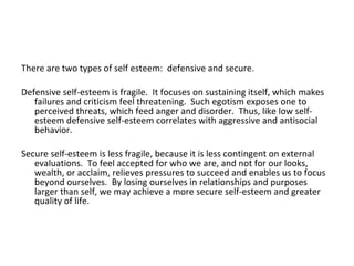 There are two types of self esteem: defensive and secure.

Defensive self-esteem is fragile. It focuses on sustaining itself, which makes
   failures and criticism feel threatening. Such egotism exposes one to
   perceived threats, which feed anger and disorder. Thus, like low self-
   esteem defensive self-esteem correlates with aggressive and antisocial
   behavior.

Secure self-esteem is less fragile, because it is less contingent on external
   evaluations. To feel accepted for who we are, and not for our looks,
   wealth, or acclaim, relieves pressures to succeed and enables us to focus
   beyond ourselves. By losing ourselves in relationships and purposes
   larger than self, we may achieve a more secure self-esteem and greater
   quality of life.
 