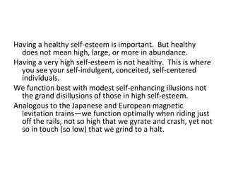 Having a healthy self-esteem is important. But healthy
  does not mean high, large, or more in abundance.
Having a very high self-esteem is not healthy. This is where
  you see your self-indulgent, conceited, self-centered
  individuals.
We function best with modest self-enhancing illusions not
  the grand disillusions of those in high self-esteem.
Analogous to the Japanese and European magnetic
  levitation trains—we function optimally when riding just
  off the rails, not so high that we gyrate and crash, yet not
  so in touch (so low) that we grind to a halt.
 