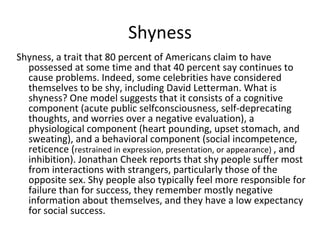 Shyness
Shyness, a trait that 80 percent of Americans claim to have
  possessed at some time and that 40 percent say continues to
  cause problems. Indeed, some celebrities have considered
  themselves to be shy, including David Letterman. What is
  shyness? One model suggests that it consists of a cognitive
  component (acute public selfconsciousness, self-deprecating
  thoughts, and worries over a negative evaluation), a
  physiological component (heart pounding, upset stomach, and
  sweating), and a behavioral component (social incompetence,
  reticence (restrained in expression, presentation, or appearance) , and
  inhibition). Jonathan Cheek reports that shy people suffer most
  from interactions with strangers, particularly those of the
  opposite sex. Shy people also typically feel more responsible for
  failure than for success, they remember mostly negative
  information about themselves, and they have a low expectancy
  for social success.
 