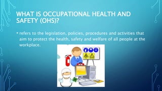 WHAT IS OCCUPATIONAL HEALTH AND
SAFETY (OHS)?
• refers to the legislation, policies, procedures and activities that
aim to protect the health, safety and welfare of all people at the
workplace.
 