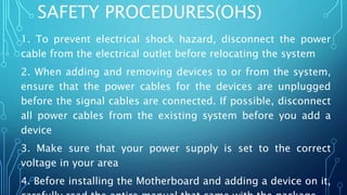 SAFETY PROCEDURES(OHS)
1. To prevent electrical shock hazard, disconnect the power
cable from the electrical outlet before relocating the system
2. When adding and removing devices to or from the system,
ensure that the power cables for the devices are unplugged
before the signal cables are connected. If possible, disconnect
all power cables from the existing system before you add a
device
3. Make sure that your power supply is set to the correct
voltage in your area
4. Before installing the Motherboard and adding a device on it,
 