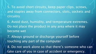 5. To avoid short circuits, keep paper clips, screws,
and staples away from connectors, slots, sockets and
circuitry
6. Avoid dust, humidity, and temperature extremes.
Do not place the product in any area where it may
become wet
7. Always ground or discharge yourself before
touching any part of the computer
8. Do not work alone so that there’s someone who can
take care of you in case of accident or emergency.
 