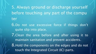 5. Always ground or discharge yourself
before touching any part of the compu
ter
6.Do not use excessive force if things don’t
quite slip into place.
7.Clean the area before and after using it to
maintain sanitation and prevent accidents.
8.Hold the components on the edges and do not
touch the Integrated Circuit (IC) parts.
 