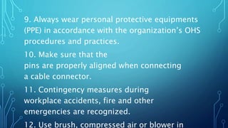 9. Always wear personal protective equipments
(PPE) in accordance with the organization’s OHS
procedures and practices.
10. Make sure that the
pins are properly aligned when connecting
a cable connector.
11. Contingency measures during
workplace accidents, fire and other
emergencies are recognized.
12. Use brush, compressed air or blower in
 