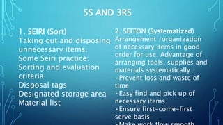 5S AND 3RS
1. SEIRI (Sort)
Taking out and disposing
unnecessary items.
Some Seiri practice:
Sorting and evaluation
criteria
Disposal tags
Designated storage area
Material list
2. SEITON (Systematized)
Arrangement /organization
of necessary items in good
order for use. Advantage of
arranging tools, supplies and
materials systematically
•Prevent loss and waste of
time
•Easy find and pick up of
necessary items
•Ensure first-come-first
serve basis
 