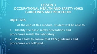 LESSON 3
OCCUPATIONAL HEALTH AND SAFETY (OHS)
GUIDELINES AND PROCEDURE
OBJECTIVES:
At the end of this module, student will be able to:
1. Identify the basic safety precautions and
procedures inside the laboratory.
2. Plan a task to ensure that OHS guidelines and
procedures are followed .
 