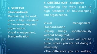 4. SEIKETSU
(Standardized)
Maintaining the work
place in high standard
of housekeeping and
organization.
Visual management,
Standardization
5. SHITSUKE (Self- discipline)
Maintaining the work place in
high standard of housekeeping
and organization.
Visual management,
Standardization
•Doing things spontaneously
without being told.
•Doing the job alone will not be
futile, unless you are not doing it
effectively.
•The difference you are making
 