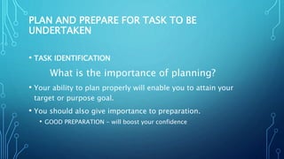 PLAN AND PREPARE FOR TASK TO BE
UNDERTAKEN
• TASK IDENTIFICATION
What is the importance of planning?
• Your ability to plan properly will enable you to attain your
target or purpose goal.
• You should also give importance to preparation.
• GOOD PREPARATION - will boost your confidence
 