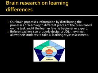 Our brain processes information by distributing the
processes of learning to different places of the brain based
on the task and if the learner level is beginner or expert.
Before teachers can properly design a UDL they must
allow their students to take a learning style assessment.
 