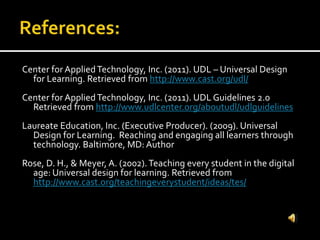 Center for AppliedTechnology, Inc. (2011). UDL – Universal Design
for Learning. Retrieved from http://www.cast.org/udl/
Center for AppliedTechnology, Inc. (2011). UDL Guidelines 2.0
Retrieved from http://www.udlcenter.org/aboutudl/udlguidelines
Laureate Education, Inc. (Executive Producer). (2009). Universal
Design for Learning. Reaching and engaging all learners through
technology. Baltimore, MD: Author
Rose, D. H., & Meyer, A. (2002).Teaching every student in the digital
age: Universal design for learning. Retrieved from
http://www.cast.org/teachingeverystudent/ideas/tes/
 