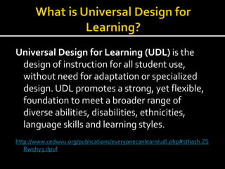 Universal Design for Learning (UDL) is the
design of instruction for all student use,
without need for adaptation or specialized
design. UDL promotes a strong, yet flexible,
foundation to meet a broader range of
diverse abilities, disabilities, ethnicities,
language skills and learning styles.
http://www.cedwvu.org/publications/everyonecanlearn/udl.php#sthash.ZS
Rwqhy3.dpuf
 