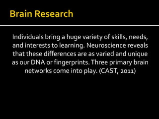 Individuals bring a huge variety of skills, needs,
and interests to learning. Neuroscience reveals
that these differences are as varied and unique
as our DNA or fingerprints.Three primary brain
networks come into play. (CAST, 2011)
 