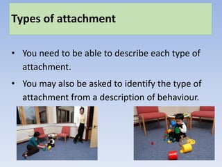 Types of attachment
• You need to be able to describe each type of
attachment.
• You may also be asked to identify the type of
attachment from a description of behaviour.
 