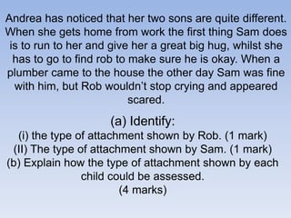Andrea has noticed that her two sons are quite different.
When she gets home from work the first thing Sam does
is to run to her and give her a great big hug, whilst she
has to go to find rob to make sure he is okay. When a
plumber came to the house the other day Sam was fine
with him, but Rob wouldn’t stop crying and appeared
scared.
(a) Identify:
(i) the type of attachment shown by Rob. (1 mark)
(II) The type of attachment shown by Sam. (1 mark)
(b) Explain how the type of attachment shown by each
child could be assessed.
(4 marks)
 