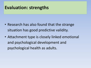 Evaluation: strengths
• Research has also found that the strange
situation has good predictive validity.
• Attachment type is closely linked emotional
and psychological development and
psychological health as adults.
 