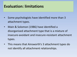 Evaluation: limitations
• Some psychologists have identified more than 3
attachment types.
• Main & Solomon (1986) have identified a
disorganised attachment type that is a mixture of
insecure-avoidant and insecure-resistant attachment
types.
• This means that Ainsworth’s 3 attachment types do
not identify all attachment relationships.
 