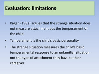 Evaluation: limitations
• Kagen (1982) argues that the strange situation does
not measure attachment but the temperament of
the child.
• Temperament is the child’s basic personality.
• The strange situation measures the child’s basic
temperamental response to an unfamiliar situation
not the type of attachment they have to their
caregiver.
 