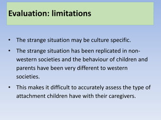 Evaluation: limitations
• The strange situation may be culture specific.
• The strange situation has been replicated in non-
western societies and the behaviour of children and
parents have been very different to western
societies.
• This makes it difficult to accurately assess the type of
attachment children have with their caregivers.
 