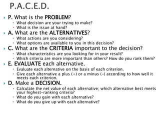  P. What is the PROBLEM?
 What decision are your trying to make?
 What is the issue at hand?
 A. What are the ALTERNATIVES?
 What actions are you considering?
 What options are available to you in this decision?
 C. What are the CRITERIA important to the decision?
 What characteristics are you looking for in your result?
 Which criteria are more important than others? How do you rank them?
 E. EVALUATE each alternative.
 Evaluate each alternative on the basis of each criterion.
 Give each alternative a plus (+) or a minus (-) according to how well it
meets each criterion.
 D. Make a DECISION.
 Calculate the net value of each alternative; which alternative best meets
your highest-ranking criteria?
 What do you gain with each alternative?
 What do you give up with each alternative?
 