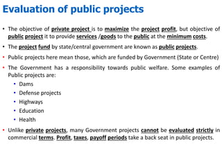 Evaluation of public projects
• The objective of private project is to maximize the project profit, but objective of
public project it to provide services /goods to the public at the minimum costs.
• The project fund by state/central government are known as public projects.
• Public projects here mean those, which are funded by Government (State or Centre)
• The Government has a responsibility towards public welfare. Some examples of
Public projects are:
• Dams
• Defense projects
• Highways
• Education
• Health
• Unlike private projects, many Government projects cannot be evaluated strictly in
commercial terms. Profit, taxes, payoff periods take a back seat in public projects.
 