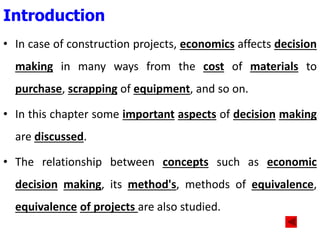 • In case of construction projects, economics affects decision
making in many ways from the cost of materials to
purchase, scrapping of equipment, and so on.
• In this chapter some important aspects of decision making
are discussed.
• The relationship between concepts such as economic
decision making, its method's, methods of equivalence,
equivalence of projects are also studied.
Introduction
 