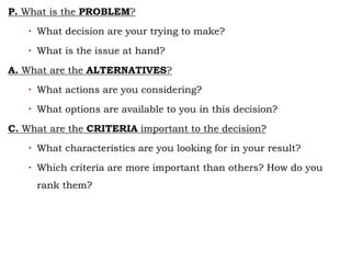 P. What is the PROBLEM?
 What decision are your trying to make?
 What is the issue at hand?
A. What are the ALTERNATIVES?
 What actions are you considering?
 What options are available to you in this decision?
C. What are the CRITERIA important to the decision?
 What characteristics are you looking for in your result?
 Which criteria are more important than others? How do you
rank them?
 