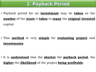 • Payback period for an investment may be taken as the
number of the years it takes to repay the original invested
capital.
• This method is very simple for evaluating project and
investments.
• It is understood that the shorter the payback period, the
higher the likelihood of the project being profitable.
 
