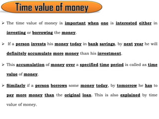  The time value of money is important when one is interested either in
investing or borrowing the money.
 If a person invests his money today in bank savings, by next year he will
definitely accumulate more money than his investment.
 This accumulation of money over a specified time period is called as time
value of money.
 Similarly if a person borrows some money today, by tomorrow he has to
pay more money than the original loan. This is also explained by time
value of money.
 