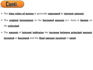  The time value of money is generally expressed by interest amount.
 The original investment or the borrowed amount (i.e. loan) is known as
the principal.
 The amount of interest indicates the increase between principal amount
invested or borrowed and the final amount received or owed.
 