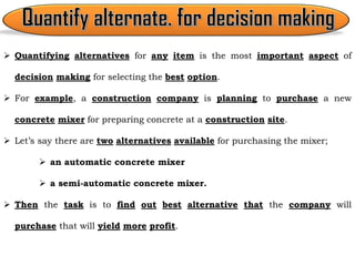  Quantifying alternatives for any item is the most important aspect of
decision making for selecting the best option.
 For example, a construction company is planning to purchase a new
concrete mixer for preparing concrete at a construction site.
 Let’s say there are two alternatives available for purchasing the mixer;
 an automatic concrete mixer
 a semi-automatic concrete mixer.
 Then the task is to find out best alternative that the company will
purchase that will yield more profit.
 