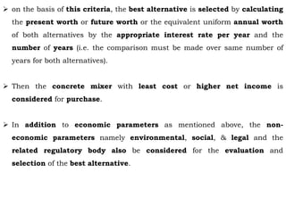  on the basis of this criteria, the best alternative is selected by calculating
the present worth or future worth or the equivalent uniform annual worth
of both alternatives by the appropriate interest rate per year and the
number of years (i.e. the comparison must be made over same number of
years for both alternatives).
 Then the concrete mixer with least cost or higher net income is
considered for purchase.
 In addition to economic parameters as mentioned above, the non-
economic parameters namely environmental, social, & legal and the
related regulatory body also be considered for the evaluation and
selection of the best alternative.
 