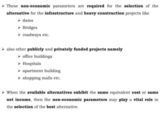  These non-economic parameters are required for the selection of the
alternative for the infrastructure and heavy construction projects like
 dams
 Bridges
 roadways etc.
 also other publicly and privately funded projects namely
 office buildings
 Hospitals
 apartment building
 shopping malls etc.
 When the available alternatives exhibit the same equivalent cost or same
net income, then the non-economic parameters may play a vital role in
the selection of the best alternative.
 