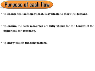 • To ensure that sufficient cash is available to meet the demand.
• To ensure the cash resources are fully utilize for the benefit of the
owner and for company.
• To know project funding pattern.
 