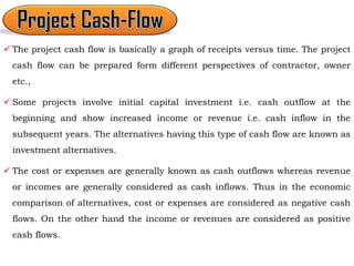  The project cash flow is basically a graph of receipts versus time. The project
cash flow can be prepared form different perspectives of contractor, owner
etc.,
 Some projects involve initial capital investment i.e. cash outflow at the
beginning and show increased income or revenue i.e. cash inflow in the
subsequent years. The alternatives having this type of cash flow are known as
investment alternatives.
 The cost or expenses are generally known as cash outflows whereas revenue
or incomes are generally considered as cash inflows. Thus in the economic
comparison of alternatives, cost or expenses are considered as negative cash
flows. On the other hand the income or revenues are considered as positive
cash flows.
 