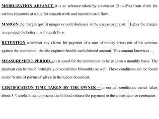 MOBILIZATION ADVANCE it is an advance taken by contractor (2 to 5%) from client for
various resources at a site for smooth work and maintain cash flow.
MARGIN the margin (profit margin or contributions) is the excess over cost. Higher the margin
in a project the better it is for cash flow.
RETENTION whenever any claims for payment of a sum of money arises out of the contract
against the contractor, the site engineer handle such claimed amount. This amount known as.....
MEASUREMENT PERIOD – It is usual for the contractors to be paid on a monthly basis. The
payment can be made fortnightly or sometimes bimonthly as well. These conditions can be found
under ‘terms of payment’ given in the tender document.
CERTIFICATION TIME TAKEN BY THE OWNER – in normal conditions owner takes
about 3-4 weeks' time to process the bill and release the payment to the constructor or contractor.
 
