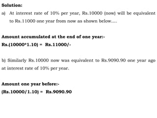 Solution:
a) At interest rate of 10% per year, Rs.10000 (now) will be equivalent
to Rs.11000 one year from now as shown below….
Amount accumulated at the end of one year:-
Rs.(10000*1.10) = Rs.11000/-
b) Similarly Rs.10000 now was equivalent to Rs.9090.90 one year ago
at interest rate of 10% per year.
Amount one year before:-
(Rs.10000/1.10) = Rs.9090.90
 