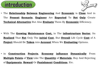 • The Relationship Between Engineering And Economic is Close And in
The Present Scenario, Engineer Are Expected To Not Only Create
Technical Alternative But Also Evaluate Them By Economic Efficiency.
• With The Growing Maintenance Cost, in The infrastructure Sector, Its
Realized That Not Only The initial Cost, But Overall Life Cycle Cost of A
Project Should Be Taken into Account When We Evaluating Options.
• in Construction Projects, Economy influence Dynamically From
Multiple Points of View Like The Quantity of Materials, Buy And Rejecting
of Equipments, Reward Or Punishment Conditions, Etc.
 
