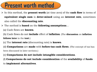 In this method, the present worth (at time zero) of the cash flow in terms of
equivalent single sum is deter-mined using an interest rate, sometimes
also called the discounting rate.
 The method is based on the following assumptions…
(a) Cash flows are known.
(b) Cash flows do not include effect of inflation. (The discussion on inflation
follows later in the text.)
(c) The interest rate (discounting rate) is known.
(d) Comparisons are made with before-tax cash flows. (The concept of tax has
been discussed in later sections.)
(e) Comparisons do not include intangible considerations.
(f) Comparisons do not include consideration of the availability of funds
to implement alternatives.
 