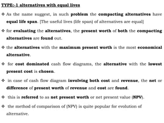 TYPE:-1 alternatives with equal lives
 As the name suggest, in such problem the compacting alternatives have
equal life span. [The useful lives (life span) of alternatives are equal]
 for evaluating the alternatives, the present worth of both the compacting
alternatives are found out.
 the alternatives with the maximum present worth is the most economical
alternative.
 for cost dominated cash flow diagrams, the alternative with the lowest
present cost is chosen.
 in case of cash flow diagram involving both cost and revenue, the net or
difference of present worth of revenue and cost are found.
 this is referred to as net present worth or net present value (NPV).
 the method of comparison of (NPV) is quite popular for evolution of
alternative.
 