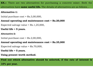 EX.:- There are two alternatives for purchasing a concrete mixer. Both the
alternatives have same useful life. The details of alternatives are as follows…
Alternative-1:
Initial purchase cost = Rs.3,00,000,
Annual operating and maintenance cost = Rs.20,000
Expected salvage value = Rs.1,25,000,
Useful life = 5 years.
Alternative-2:
Initial purchase cost = Rs.2,00,000,
Annual operating and maintenance cost = Rs.35,000
Expected salvage value = Rs.70,000,
Useful life = 5 years.
Using present worth method.
Find out which alternative should be selected, if the rate of interest is
10% per year.
 