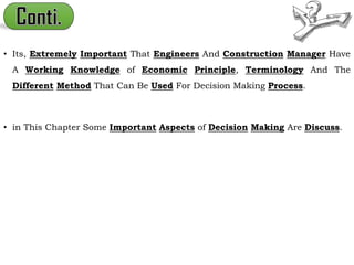 • Its, Extremely Important That Engineers And Construction Manager Have
A Working Knowledge of Economic Principle, Terminology And The
Different Method That Can Be Used For Decision Making Process.
• in This Chapter Some Important Aspects of Decision Making Are Discuss.
 