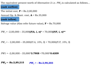 The equivalent present worth of Alternative-2 i.e. PW2 is calculated as follows…
(cash outflow)
The initial cost, P = Rs.2,00,000
Annual Op. & Mant. cost, A = Rs.35,000
(cash inflow).
Salvage value (Also refer future value), F = Rs.70,000
PW1 = -2,00,000 – 35,000(P/A, i, n)* + 70,000(P/F, i, n)**
PW1 = - 2,00,000 – 35,000(P/A, 10%, 5) + 70,000(P/F, 10%, 5)
PW1 = -2,00,000 - 35,000*3.7908 +70,000*0.6209
PW2 = -Rs.2,89,215 PW1 = - Rs.2,98,203
 