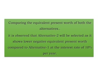 Comparing the equivalent present worth of both the
alternatives..
it is observed that Alternative-2 will be selected as it
shows lower negative equivalent present worth
compared to Alternative-1 at the interest rate of 10%
per year.
 