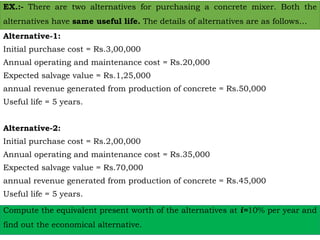 EX.:- There are two alternatives for purchasing a concrete mixer. Both the
alternatives have same useful life. The details of alternatives are as follows…
Alternative-1:
Initial purchase cost = Rs.3,00,000
Annual operating and maintenance cost = Rs.20,000
Expected salvage value = Rs.1,25,000
annual revenue generated from production of concrete = Rs.50,000
Useful life = 5 years.
Alternative-2:
Initial purchase cost = Rs.2,00,000
Annual operating and maintenance cost = Rs.35,000
Expected salvage value = Rs.70,000
annual revenue generated from production of concrete = Rs.45,000
Useful life = 5 years.
Compute the equivalent present worth of the alternatives at i=10% per year and
find out the economical alternative.
 