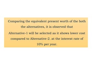 Comparing the equivalent present worth of the both
the alternatives, it is observed that
Alternative-1 will be selected as it shows lower cost
compared to Alternative-2. at the interest rate of
10% per year.
 