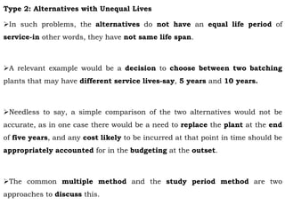 Type 2: Alternatives with Unequal Lives
In such problems, the alternatives do not have an equal life period of
service-in other words, they have not same life span.
A relevant example would be a decision to choose between two batching
plants that may have different service lives-say, 5 years and 10 years.
Needless to say, a simple comparison of the two alternatives would not be
accurate, as in one case there would be a need to replace the plant at the end
of five years, and any cost likely to be incurred at that point in time should be
appropriately accounted for in the budgeting at the outset.
The common multiple method and the study period method are two
approaches to discuss this.
 